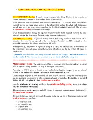 4. CONFIRMATION AND REGRESSION Testing
CONFIRMATION Testing - Dynamic testing conducted after fixing defects with the objective to
confirm that failures caused by those defects do not occur anymore.
When a test fails and we determine that the cause of the failure is a software defect, the defect is
reported, and we can expect a new version of the software that has had the defect fixed. In this case
we will need to execute the test again to confirm that the defect has indeed been fixed. This is known
as confirmation testing (also known as re-testing).
When doing confirmation testing, it is important to ensure that the test is executed in exactly the same
way as it was the first time, using the same inputs, data and environment.
REGRESSION Testing - Regression testing a black box testing technique that consists of re-
executing those tests that are impacted by the code changes. These tests should be executed as often
as possible throughout the software development life cycle.
More specifically, the purpose of regression testing is to verify that modifications in the software or
the environment have not caused unintended adverse side effects and that the system still meets its
requirements.
!!! eliminate some test cases from a large regression test suite for example if they are repetitive or
can be combined. Also eliminate test cases that have not found a defect for a long time.
********************************************************************************
Maintenance Testing - The process of modifying a component or system after delivery to correct
defects, improve quality attributes, or adapt to a changed environment.
According to ISTQB glossary, "maintenance testing is testing the changes to an operational
system or the impact of a changed environment to an operational system"
Once deployed, a system is often in service for years or even decades. During this time the system
and its operational environment is often corrected, changed or extended. Testing that is executed
during this life cycle phase is called 'maintenance testing'.
Note that maintenance testing is different from maintainability testing, which defines how
easy it is to maintain the system.
The development and test process applicable to new developments does not change fundamentally
for maintenance purposes.
The same test process steps will apply and, depending on the size and risk of the changes made, several
levels of testing are carried out:
 a component test,
 an integration test,
 a system test
 an acceptance test.
 