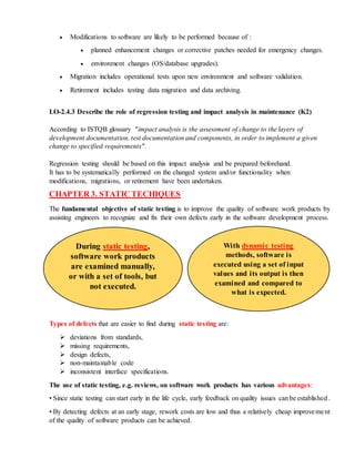  Modifications to software are likely to be performed because of :
 planned enhancement changes or corrective patches needed for emergency changes.
 environment changes (OS/database upgrades).
 Migration includes operational tests upon new environment and software validation.
 Retirement includes testing data migration and data archiving.
LO-2.4.3 Describe the role of regression testing and impact analysis in maintenance (K2)
According to ISTQB glossary "impact analysis is the assessment of change to the layers of
development documentation, test documentation and components, in order to implement a given
change to specified requirements".
Regression testing should be based on this impact analysis and be prepared beforehand.
It has to be systematically performed on the changed system and/or functionality when
modifications, migrations, or retirement have been undertaken.
CHAPTER 3. STATIC TECHIQUES
The fundamental objective of static testing is to improve the quality of software work products by
assisting engineers to recognize and fix their own defects early in the software development process.
Types of defects that are easier to find during static testing are:
 deviations from standards,
 missing requirements,
 design defects,
 non-maintainable code
 inconsistent interface specifications.
The use of static testing, e.g. reviews, on software work products has various advantages:
• Since static testing can start early in the life cycle, early feedback on quality issues can be established .
• By detecting defects at an early stage, rework costs are low and thus a relatively cheap improvement
of the quality of software products can be achieved.
During static testing,
software work products
are examined manually,
or with a set of tools, but
not executed.
With dynamic testing
methods, software is
executed using a set of input
values and its output is then
examined and compared to
what is expected.
 