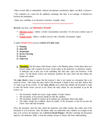 • Since rework effort is substantially reduced, development productivity figures are likely to increase.
• The evaluation by a team has the additional advantage that there is an exchange of information
between the participants.
• Static tests contribute to an increased awareness of quality issues.
******************************************
Reviews vary from very informal to formal
 Informal review - without a formal (documented) procedure. It is the most common type of
review.
 Formal review - follows a defined process with a formally documented output.
A typical formal review process consists of 6 main steps:
1) Planning
2) Kick-Off
3) Preparation
4) Review Meeting
5) Rework
6) Follow-Up
1. Planning. The first phase of the formal review is the Planning phase. In this phase thereview
process begins with a request for review by the author to the moderator (or inspection leader).
A moderator has to take care of the scheduling like date, time, place and invitation of the
review. For the formal reviews the moderator performs the entry check and also defines the
formal exit criteria.
The entry check is done to ensure that the reviewer’s time is not wasted on a document that is not
ready for review. After doing the entry check if the document is found to have very little defects then
it’s ready to go for the reviews. So, the entry criteria are to check that whether the document is ready
to enter the formal review process or not. Hence the entry criteria for any document to go for the
reviews are:
 The documents should not reveal a large number of major defects.
 The documents to be reviewed should be with line numbers.
 The documents should be cleaned up by running any automated checks that apply.
 The author should feel confident about the quality of the document so that he can join the
review team with that document.
Once, the document clear the entry check the moderator and author decides that which part of the
document is to be reviewed. Since the human mind can understand only a limited set of pages at one
time so in a review the maximum size is between 10 and 20 pages. Therefore checking the documents
improves the moderator ability to lead the meeting because it ensures the better understanding.
 
