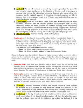 2. Kick-Off. This kick-off meeting is an optional step in a review procedure. The goal of this
step is to give a short introduction on the objectives of the review and the documents to
everyone in the meeting. The relationships between the document under review and the other
documents are also explained, especially if the numbers of related documents are high. At
customer sites, we have measured results up to 70% more major defects found per page as a
result of performing a kick-off.
3. Preparation. In this step the reviewers review the document individually using the related
documents, procedures, rules and checklists provided. Each participant while reviewing
individually identifies the defects, questions and comments according to their understanding
of the document and role. After that all issues are recorded using a logging form. The success
factor for a thorough preparation is the number of pages checked per hour. This is called
the checking rate. Usually the checking rate is in the range of 5 to 10 pages per hour.
4. Review meeting. The review meeting consists of three phases:
 Logging phase: In this phase the issues and the defects that have been identified during the
preparation step are logged page by page. The logging is basically done by the author or by
a scribe. Scribe is a separate person to do the logging and is especially useful for the formal
review types such as an inspection. Every defects and it’s severity should be logged in any of
the three severity classes given below:
— Critical:The defects will cause downstream damage.
— Major: The defects could cause a downstream damage.
— Minor: The defects are highly unlikely to cause the downstream damage.
During the logging phase the moderator focuses on logging as many defects as possible within a
certain time frame and tries to keep a good logging rate (number of defects logged per minute). In
formal review meeting the good logging rate should be between one and two defects logged per
minute.
 Discussion phase: If any issue needs discussion then the item is logged and then handled in the
discussion phase. As chairman of the discussion meeting, the moderator takes care of the people
issues and prevents discussion from getting too personal and calls for a break to cool down the
heated discussion. The outcome of the discussions is documented for the future reference.
 Decision phase: At the end of the meeting a decision on the document under review has to be
made by the participants, sometimes based on formal exit criteria. Exit criteria are the average
number of critical and/or major defects found per page (for example no more than three
critical/major defects per page). If the number of defects found per page is more than a certain
level then the document must be reviewed again, after it has been reworked.
5. Rework. In this step if the number of defects found per page exceeds the certain level then
the document has to be reworked. Not every defect that is found leads to rework. It is the
author’s responsibility to judge whether the defect has to be fixed. If nothing can be done about
an issue then at least it should be indicated that the author has considered the issue.
6. Follow Up. In this step the moderator check to make sure that the author has taken action
on all known defects. If it is decided that all participants will check the updated documents
then the moderator takes care of the distribution and collects the feedback. It is the
 