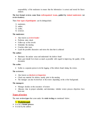 responsibility of the moderator to ensure that the information is correct and stored for future
analysis.
The best formal reviews come from well-organized teams, guided by trained moderators (or
review leaders).
There four types of participants can be distinguished:
1) moderator,
2) author,
3) scribe,
4) reviewer.
The moderator:
 Also known as review leader
 Performs entry check
 Follow-up on the rework
 Schedules the meeting
 Coaches other team
 Leads the possible discussion and stores the data that is collected
The author:
 Illuminate the unclear areas and understand the defects found
 Basic goal should be to learn as much as possible with regard to improving the quality of the
document.
The scribe:
 Scribe is a separate person to do the logging of the defects found during the review.
The reviewers:
 Also known as checkers or inspectors
 Check any material for defects, mostly prior to the meeting
 The manager can also be involved in the review depending on his or her background.
The managers:
 Manager decides on the execution of reviews
 Allocates time in project schedules and determines whether review process objectives have
been met
Types of review
The main review types that come under the static testing are mentioned below:
1. Walkthrough
 It is not a formal process
 It is led by the authors
 