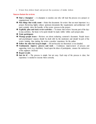  It learn from defects found and prevent the occurrence of similar defects
Success factors for reviews
 Find a 'champion' -- A champion is needed, one who will lead the process on a project or
organizational level.
 Pick things that really count -- Select the documents for review that are most important in a
project. Reviewing highly critical, upstream documents like requirements and architecture will
most certainly show the benefits of the review process to the project.
 Explicitly plan and track review activities -- To ensure that reviews become part of the day-
to-day activities, the hours to be spent should be made visible within each project plan.
 Train participants
 Manage people issues -- Reviews are about evaluating someone's document. People issues
and psychological aspects should be dealt with by the moderator and should be part of the
review training, thus making the review a positive experience for the author.
 Follow the rules but keep it simple -- Do not become too theoretical or too detailed.
 Continuously improve process and tools -- Continuous improvement of process and
supporting tools (e.g. checklists), based upon the ideas of participants, ensures the motivation
of the engineers involved.
 Report results
 Just do it! -- The process is simple but not easy. Each step of the process is clear, but
experience is needed to execute them correctly.
 