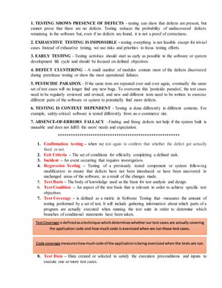 1. TESTING SHOWS PRESENCE OF DEFECTS - testing can show that defects are present, but
cannot prove that there are no defects. Testing reduces the probability of undiscovered defects
remaining in the software but, even if no defects are found, it is not a proof of correctness.
2. EXHAUSTIVE TESTING IS IMPOSSIBLE - testing everything is not feasible except for trivial
cases. Instead of exhaustive testing, we use risks and priorities to focus testing efforts.
3. EARLY TESTING - Testing activities should start as early as possible in the software or system
development life cycle and should be focused on defined objectives.
4. DEFECT CLUSTERING - A small number of modules contain most of the defects discovered
during prerelease testing or show the most operational failures.
5. PESTICIDE PARADOX - If the same tests are repeated over and over again, eventually the same
set of test cases will no longer find any new bugs. To overcome this 'pesticide paradox', the test cases
need to be regularly reviewed and revised, and new and different tests need to be written to exercise
different parts of the software or system to potentially find more defects.
6. TESTING IS CONTEXT DEPENDENT - Testing is done differently in different contexts. For
example, safety-critical software is tested differently from an e-commerce site.
7. ABSENCE-OF-ERRORS FALLACY - Finding and fixing defects not help if the system built is
unusable and does not fulfill the users' needs and expectation.
********************************************************
1. Confirmation testing – when we test again to confirm that whether the defect got actually
fixed or not.
2. Exit Criteria – The set of conditions for officially completing a defined task.
3. Incident – An event occurring that requires investigation.
4. Regression Testing – Testing of a previously tested component or system following
modification to ensure that defects have not been introduced or have been uncovered in
unchanged areas of the software, as a result of the changes made.
5. Test Basis – The body of knowledge used as the basis for test analysis and design.
6. Test Condition – An aspect of the test basis that is relevant in order to achieve specific test
objectives.
7. Test Coverage – is defined as a metric in Software Testing that -measures the amount of
testing performed by a set of test. It will include gathering information about which parts of a
program are actually executed when running the test suite in order to determine which
branches of conditional statements have been taken.
8. Test Data – Data created or selected to satisfy the execution preconditions and inputs to
execute one or more test cases.
TestCoverage isdefinedasatechnique whichdetermineswhether our test cases are actually covering
the application code and how much code is exercised when we run those test cases.
Code coverage measureshow muchcode of the applicationisbeing exercised when the tests are run.
 