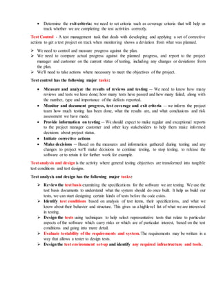  Determine the exit criteria: we need to set criteria such as coverage criteria that will help us
track whether we are completing the test activities correctly.
Test Control - A test management task that deals with developing and applying a set of corrective
actions to get a test project on track when monitoring shows a deviation from what was planned.
 We need to control and measure progress against the plan.
 We need to compare actual progress against the planned progress, and report to the project
manager and customer on the current status of testing, including any changes or deviations from
the plan.
 We'll need to take actions where necessary to meet the objectives of the project.
Test control has the following major tasks:
 Measure and analyze the results of reviews and testing -- We need to know how many
reviews and tests we have done; how many tests have passed and how many failed, along with
the number, type and importance of the defects reported.
 Monitor and document progress, test coverage and exit criteria -- we inform the project
team how much testing has been done, what the results are, and what conclusions and risk
assessment we have made.
 Provide information on testing -- We should expect to make regular and exceptional reports
to the project manager customer and other key stakeholders to help them make informed
decisions about project status.
 Initiate corrective actions
 Make decisions -- Based on the measures and information gathered during testing and any
changes to project we'll make decisions to continue testing, to stop testing, to release the
software or to retain it for further work for example.
Test analysis and design is the activity where general testing objectives are transformed into tangible
test conditions and test designs.
Test analysis and design has the following major tasks:
 Reviewthe test basis examining the specifications for the software we are testing. We use the
test basis documents to understand what the system should do once built. It help us build our
tests, we can start designing certain kinds of tests before the code exists.
 Identify test conditions based on analysis of test items, their specifications, and what we
know about their behavior and structure. This gives us a highlevel list of what we are interested
in testing.
 Design the tests using techniques to help select representative tests that relate to particular
aspects of the software which carry risks or which are of particular interest, based on the test
conditions and going into more detail.
 Evaluate testability of the requirements and system. The requirements may be written in a
way that allows a tester to design tests.
 Design the test environment set-up and identify any required infrastructure and tools.
 
