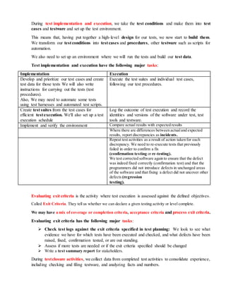 During test implementation and execution, we take the test conditions and make them into test
cases and testware and set up the test environment.
This means that, having put together a high-level design for our tests, we now start to build them.
We transform our test conditions into test cases and procedures, other testware such as scripts for
automation.
We also need to set up an environment where we will run the tests and build our test data.
Test implementation and execution have the following major tasks:
Implementation Execution
Develop and prioritize our test cases and create
test data for those tests We will also write
instructions for carrying out the tests (test
procedures).
Also, We may need to automate some tests
using test harnesses and automated test scripts.
Execute the test suites and individual test cases,
following our test procedures.
Create test suites from the test cases for
efficient test execution. We'll also set up a test
execution schedule
Log the outcome of test execution and record the
identities and versions of the software under test, test
tools and testware.
Implement and verify the environment Compare actual results with expected results
Where there are differences between actualand expected
results, report discrepancies as incidents.
Repeat test activities as a result of action taken for each
discrepancy. We need to re-execute tests that previously
failed in order to confirm a fix
(confirmation testing or re-testing).
We test corrected software again to ensure that the defect
was indeed fixed correctly (confirmation test) and that the
programmers did not introduce defects in unchanged areas
of the software and that fixing a defect did not uncover other
defects (regression
testing).
Evaluating exit criteria is the activity where test execution is assessed against the defined objectives.
Called Exit Criteria. They tell us whether we can declare a given testing activity or level complete.
We may have a mix of coverage or completion criteria, acceptance criteria and process exit criteria.
Evaluating exit criteria has the following major tasks:
 Check test logs against the exit criteria specified in test planning: We look to see what
evidence we have for which tests have been executed and checked, and what defects have been
raised, fixed, confirmation tested, or are out standing.
 Assess if more tests are needed or if the exit criteria specified should be changed
 Write a test summary report for stakeholders.
During testclosure activities, we collect data from completed test activities to consolidate experience,
including checking and filing testware, and analyzing facts and numbers.
 