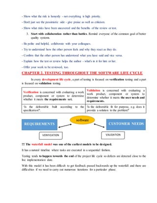 - Show what the risk is honestly - not everything is high priority.
- Don't just see the pessimistic side - give praise as well as criticism.
- Show what risks have been uncovered and the benefits of the review or test.
3. Start with collaboration rather than battles. Remind everyone of the common goal of better
quality systems.
- Be polite and helpful, collaborate with your colleagues.
- Try to understand how the other person feels and why they react as they do.
- Confirm that the other person has understood what you have said and vice versa.
- Explain how the test or review helps the author - what's in it for him or her.
- Offer your work to be reviewed, too.
CHAPTER 2. TESTING THROUGHOUT THE SOFTWARE LIFE CYCLE
In every development life cycle, a part of testing is focused on verification testing and a part
is focused on validation testing.
Verification is concerned with evaluating a work
product, component or system to determine
whether it meets the requirements set.
Validation is concerned with evaluating a
work product, component or system to
determine whether it meets the user needs and
requirements.
‘Is the deliverable built according to the
specification?'.
'Is the deliverable fit for purpose, e.g. does it
provide a solution to the problem?'
!!! The waterfall model was one of the earliest models to be designed.
It has a natural timeline where tasks are executed in a sequential fashion.
Testing tends to happen towards the end of the project life cycle so defects are detected close to the
live implementation date.
With this model it has been difficult to get feedback passed backwards up the waterfall and there are
difficulties if we need to carry out numerous iterations for a particular phase.
REQUIREMENTS CUSTOMER NEEDS
software
VERIFICATION VALIDATION
 