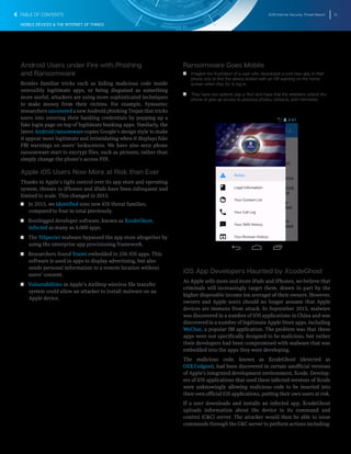 2016 Internet Security Threat Report 13
MOBILE DEVICES & THE INTERNET OF THINGS
Android Users under Fire with Phishing
and Ransomware
Besides familiar tricks such as hiding malicious code inside
ostensibly legitimate apps, or being disguised as something
more useful, attackers are using more sophisticated techniques
to make money from their victims. For example, Symantec
researchers uncovered a new Android phishing Trojan that tricks
users into entering their banking credentials by popping up a
fake login page on top of legitimate banking apps. Similarly, the
latest Android ransomware copies Google’s design style to make
it appear more legitimate and intimidating when it displays fake
FBI warnings on users’ lockscreens. We have also seen phone
ransomware start to encrypt files, such as pictures, rather than
simply change the phone’s access PIN.
Apple iOS Users Now More at Risk than Ever
Thanks to Apple’s tight control over its app store and operating
system, threats to iPhones and iPads have been infrequent and
limited in scale. This changed in 2015.
T  T In 2015, we identified nine new iOS threat families,
compared to four in total previously.
T  T Bootlegged developer software, known as XcodeGhost,
infected as many as 4,000 apps.
T  T The YiSpecter malware bypassed the app store altogether by
using the enterprise app provisioning framework.
T  T Researchers found Youmi embedded in 256 iOS apps. This
software is used in apps to display advertising, but also
sends personal information to a remote location without
users’ consent.
T  T Vulnerabilities in Apple’s AirDrop wireless file transfer
system could allow an attacker to install malware on an
Apple device.
Ransomware Goes Mobile
T   T Imagine the frustration of a user who downloads a cool new app to their
phone only to find the device locked with an FBI warning on the home
screen when they try to log in.
T   T They have two options: pay a ‘fine’ and hope that the attackers unlock the
phone or give up access to precious photos, contacts, and memories.
iOS App Developers Haunted by XcodeGhost
As Apple sells more and more iPads and iPhones, we believe that
criminals will increasingly target them, drawn in part by the
higher disposable income (on average) of their owners. However,
owners and Apple users should no longer assume that Apple
devices are immune from attack. In September 2015, malware
was discovered in a number of iOS applications in China and was
discovered in a number of legitimate Apple Store apps, including
WeChat, a popular IM application. The problem was that these
apps were not specifically designed to be malicious, but rather
their developers had been compromised with malware that was
embedded into the apps they were developing.
The malicious code, known as XcodeGhost (detected as
OSX.Codgost), had been discovered in certain unofficial versions
of Apple’s integrated development environment, Xcode. Develop-
ers of iOS applications that used these infected versions of Xcode
were unknowingly allowing malicious code to be inserted into
their own official iOS applications, putting their own users at risk.
If a user downloads and installs an infected app, XcodeGhost
uploads information about the device to its command and
control (C&C) server. The attacker would then be able to issue
commands through the C&C server to perform actions including:
TABLE OF CONTENTS
 