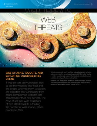 2016 Internet Security Threat Report 19
WEB THREATS
WEB
THREATS
WEB THREATS
WEB ATTACKS, TOOLKITS, AND
EXPLOITING VULNERABILITIES
ONLINE
If web servers are vulnerable, then
so are the websites they host and
the people who visit them. Attackers
are exploiting any vulnerability they
can to compromise websites and
commandeer their host servers. The
ease of use and wide availability
of web attack toolkits is feeding
the number of web attacks, which
doubled in 2015.
Website owners still aren’t patching and updating their websites
and servers as often as perhaps they should. This is like leaving
a window open through which cybercriminals can climb through
and take advantage of whatever they find.
Over the past three years, more than three quarters of websites
scanned contained unpatched vulnerabilities, one in seven (15
percent) of which were deemed critical in 2015.
TABLE OF CONTENTS
 