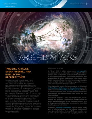 2016 Internet Security Threat Report 37
TARGETED ATTACKS
TARGETED ATTACKS,
SPEAR PHISHING, AND
INTELLECTUAL
PROPERTY THEFT
Widespread, persistent, and
sophisticated attacks against
government organizations and
businesses of all sizes pose greater
risks to national security and the
economy. The number of zero-day
vulnerabilities grew, and evidence
of them being weaponized for
use in cyberattacks was revealed.
Spear-phishing campaigns became
stealthier, targeting fewer individuals
within a smaller number of select
organizations.
Persistent Attacks
In February 2015, 78 million patient records were exposed in
a major data breach at Anthem, the second largest healthcare
provider in the US. Symantec traced the attack to a well-fund-
ed attack group, named Black Vine, that has associations with
a China-based IT security organization, called Topsec. Black
Vine is responsible for carrying out cyberespionage campaigns
against multiple industries, including energy and aerospace,
using advanced, custom-developed malware.
Other high-profile targets of cyberespionage in 2015 included
the White House, the Pentagon, the German Bundestag, and the
US Government’s Office of Personnel Management, which lost
21.5 million personnel files, including sensitive information
such as health and financial history, arrest records, and even
fingerprint data.
These attacks are part of a rising tide of sophisticated, well-re-
sourced, and persistent cyberespionage attacks around the
world. Targets include state secrets, intellectual property such
as designs, patents, and plans, and as evidenced by recent data
breaches, personal information.
Symantec’s continuing investigation into the Regin Trojan
gives us a further glimpse into the technical capabilities of
state-sponsored attackers. It revealed 49 new modules, each
of which adds new capabilities, such keylogging, email and file
TARGETED ATTACKS
TABLE OF CONTENTS
 