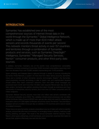 2016 Internet Security Threat Report 4
INTRODUCTION
Symantec has established one of the most
comprehensive sources of Internet threat data in the
world through the Symantec™ Global Intelligence Network,
which is made up of more than 63.8 million attack
sensors and records thousands of events per second.
This network monitors threat activity in over 157 countries
and territories through a combination of Symantec
products and services, such as Symantec DeepSight™
Intelligence, Symantec™ Managed Security Services,
Norton™ consumer products, and other third-party data
sources.
In addition, Symantec maintains one of the world’s most comprehensive vulnerability
databases, currently consisting of more than 74,180 recorded vulnerabilities (spanning more
than two decades) from over 23,980 vendors representing over 71,470 products.
Spam, phishing, and malware data is captured through a variety of sources, including the
Symantec Probe Network, a system of more than five million decoy accounts, Symantec.
cloud, and a number of other Symantec security technologies. Skeptic™, the Symantec.
cloud proprietary heuristic technology, is able to detect new and sophisticated targeted
threats before they reach customers’ networks. Over nine billion email messages are
processed each month and more than 1.8 billion web requests filtered each day across 13
data centers. Symantec also gathers phishing information through an extensive anti-fraud
community of enterprises, security vendors, and more than 52 million consumers and 175
million endpoints.
Symantec Website Security secures more than one million web servers worldwide with
100 percent availability since 2004. The validation infrastructure processes over six billion
Online Certificate Status Protocol (OCSP) look-ups per day, which are used for obtaining the
revocation status of X.509 digital certificates around the world. The Norton™ Secured Seal is
displayed almost one billion times per day on websites in 170 countries and in search results
on enabled browsers.
These resources give Symantec analysts unparalleled sources of data with which to identify,
analyze, and provide informed commentary on emerging trends in attacks, malicious code
activity, phishing, and spam. The result is the annual Symantec Internet Security Threat
Report, which gives enterprises, small businesses, and consumers essential information to
secure their systems effectively now and into the future.
TABLE OF CONTENTS
 