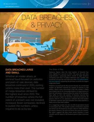2016 Internet Security Threat Report 48
DATA BREACHES & PRIVACY
DATA BREACHES
& PRIVACY
DATA BREACHES LARGE
AND SMALL
Whether an insider attack, or
criminal fraud focused on websites
and point-of-sale devices, data
breaches continued in 2015, costing
victims more than ever. The number
of mega-breaches climbed to
the highest level since 2013. The
number of breaches where the full
extent of a breach was not revealed,
increased; fewer companies declined
to publish the numbers, unless
required to do so by law.
The State of Play
Symantec figures show the total number of breaches has
risen slightly by 2 percent in 2015. The year also saw nine
mega-breaches, surpassing 2013’s record of eight breaches
containing more than 10 million identities each. Another new
record was set near the end of the year when 191 million identi-
ties were exposed, surpassing the previous record for the largest
single data beach.
Helped in no small part by this massive breach, the overall total
number of identities exposed has jumped 23 percent to 429
million. What’s more concerning is that this number is likely
much higher due to the increasing tendency of organizations to
limit the information released about the extent of the breaches
they suffer. In 2015, the number of breaches reported that
did not include a figure for identities exposed increased by 85
percent, from 61 to 113. Symantec estimates the total number
of identities exposed, had these breaches been fully reported, is
likely to be at least half a billion.
It’s a staggering number, but also one full of speculation based
on incomplete data. The median number of identities exposed
per breach has decreased by around a third to 4,885 identities
per breach. However, this does not lessen the cause for concern,
but rather suggests the data stolen across breaches is more
valuable and the impact to the business greater than in previous
years.
TABLE OF CONTENTS
 