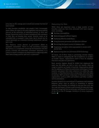 2016 Internet Security Threat Report 56
DATA BREACHES & PRIVACY
to be done in the coming years to build and sustain the level of
trust needed.
As data breaches proliferate and people’s lives increasingly
move online, we expect to see more regulation and more judicial
interest in the protection of individual privacy in 2016 and
beyond. Businesses need to be more transparent with customers
on how they are keeping data secure. Security needs to be
embedded into a company’s value chain, but it should also be
viewed internally as a customer-winning requirement, and not
just a cost.
Ilias Chantzos, senior director in government affairs at
Symantec commented, “There is a real consistency emerging
that privacy is a competitive advantage for businesses and that
privacy concerns also determine consumers’ behaviour. It is
critical to ensure consumers are empowered to understand what
their data is being used for and how it is protected.”
Reducing the Risk
While these are important steps, a large number of data
breaches could also have been prevented with basic common
sense, including:
T  T Patching vulnerabilities
T  T Maintaining good software hygiene
T  T Deploying effective email filters
T  T Using intrusion prevention and detection software
T  T Restricting third-party access to company data
T  T Employing encryption where appropriate to secure confi-
dential data
T  T Implementing data loss prevention (DLP) technology
Of course, all of these relate to preventing outsider attacks.
When it comes to mitigating the risk of malicious or acciden-
tal insider threats, organizations need to focus on employee
education and data loss prevention.
Basic security hygiene should be drilled into employees the
same way the public are told to cover our mouths when we
cough or sanitize our hands in hospitals. Organizations should
also be making use of data loss prevention technology to locate,
monitor, and protect their data―wherever it is within the orga-
nization―so that they know who is doing what, with what data,
in real time. DLP can block certain types of data from leaving an
organization, such as credit card numbers and other confiden-
tial documentation.
Security should be an essential part of operations and employee
behavior, rather than an add-on or something to appease
auditors. Data breaches are unlikely to stop any time soon, but
the scale and impact of them could certainly be reduced if orga-
nizations recognized that security goes well beyond the bounds
of the CIO or the IT manager. Security is in every employee’s
hands. 
TABLE OF CONTENTS
 
