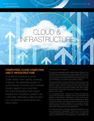 2016 Internet Security Threat Report 62
CLOUD & INFRASTRUCTURE
CLOUD &
INFRASTRUCTURE
COMPUTERS, CLOUD COMPUTING
AND IT INFRASTRUCTURE
IT systems continue to come
under attack from rapidly evolving
malware. No operating system is
automatically immune, and malware
threats against Linux and Mac
OS X are increasing. Even cloud-
hosted and virtualized systems are
vulnerable. Malware is able to seek-
out virtualized environments and
infect them.
Protecting the System
The days of an operating system avoiding attacks simply by not
being Windows is long behind us. Attacks against Mac OS X and
Linux have both increased considerably in 2015 and cybersecu-
rity is a necessity across the board for all operating systems―not
just for Windows―to avoid the consequences of attack.
Cybersecurity affects everyone. Businesses need to protect their
computers and IT infrastructure to stop data theft, fraud, and
malware attacks. Likewise, businesses and consumers should
be concerned about ransomware holding their data hostage,
identity theft, and attackers using their computers as a spring-
board to attack others.
At a fundamental level, cybersecurity is about protecting the
sinews of IT everywhere: computers, servers, and networks. The
problem is that malware is ubiquitous. In 2015, we have seen
many more systems come under attack, including Linux, Macs,
virtualized computers, and cloud systems. Each year, the cloud
handles more of our data, whether it is for customer relation-
ship management, invoicing services, social networking, mobile
email, and a whole gamut of other applications
One route for attacks is through exploiting vulnerabilities, and
most systems have vulnerabilities. These exist in the operating
systems and applications used on them, and are an important
aspect of cybersecurity. If left unpatched, a vulnerability may
TABLE OF CONTENTS
 