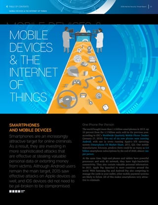 2016 Internet Security Threat Report 10
MOBILE DEVICES & THE INTERNET OF THINGS
MOBILE
DEVICES
& THE
INTERNET
OF
THINGS
MOBILE DEVICES &
THE INTERNET OF
THINGS
SMARTPHONES
AND MOBILE DEVICES
Smartphones are an increasingly
attractive target for online criminals.
As a result, they are investing in
more sophisticated attacks that
are effective at stealing valuable
personal data or extorting money
from victims. Although Android users
remain the main target, 2015 saw
effective attacks on Apple devices as
well, and iOS devices did not need to
be jail-broken to be compromised.
One Phone Per Person
The world bought more than 1.4 billion smartphones in 2015, up
10 percent from the 1.3 billion units sold in the previous year,
according to IDC’s Worldwide Quarterly Mobile Phone Tracker
(January 27, 2016). Five out of six new phones were running
Android, with one in seven running Apple’s iOS operating
system (Smartphone OS Market Share, 2015, Q2). One mobile
manufacturer, Ericsson, predicts there could be as many as 6.4
billion smartphone subscriptions by the end of 2020, almost one
per person.
At the same time, high-end phones and tablets have powerful
processors and with 4G network, they have high-bandwidth
connectivity. They also contain valuable personal information.
In 2015, Apple Pay launched in more countries around the
world. With Samsung Pay and Android Pay also competing to
manage the cards in your wallet, other mobile payment systems
are likely to follow. All of this makes smartphones very attrac-
tive to criminals.
TABLE OF CONTENTS
SHARE
THIS
 