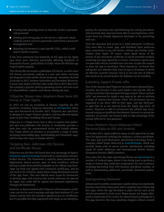 2016 Internet Security Threat Report 14
MOBILE DEVICES & THE INTERNET OF THINGS
T  T Creating fake phishing alerts to steal the victim’s username
and password
T  T Reading and writing data on the device’s clipboard, which
could be used to uncover passwords copied from a password
management tool
T  T Hijacking the browser to open specific URLs, which could
lead to further exploits
It has been estimated that hundreds of iOS apps on the Apple
App Store were infected, potentially affecting hundreds of
thousands of users, particularly in China, where the WeChat app
is particularly popular.
This threat did not require a jailbroken iOS device, as with other
iOS threats previously, making it a new and rather worrying
development in the mobile threat landscape. Symantec blocked
33 attacks in 2015, between September and December. Moreover,
it wasn’t just Apple’s iOS that came under fire in 2015. Mac OS X,
the company’s popular desktop operating system, also saw a rise
in vulnerabilities, exploits, and threats during the year.
YiSpecter Shows How Attackers Now Have iOS
Firmly in Their Sights
In 2015, we saw an escalation in threats targeting the iOS
platform, including YiSpecter (detected as IOS.Specter), which
was also discovered in October 2015. YiSpecter was specifical-
ly designed to target Chinese speakers and has affected mainly
users in East Asia, including China and Taiwan.
YiSpecter is a Trojan horse that is able to exploit both jailbro-
ken and non-jailbroken iOS devices; it essentially provides a
back door onto the compromised device and installs adware.
The Trojan allows an attacker to accomplish a range of tasks,
including uninstalling apps, downloading new fraudulent apps,
and forcing other apps to display adverts.
Targeting Non-Jailbroken iOS Devices
and Certificate Abuse
YiSpecter was the first iOS threat that took advantage of Apple’s
enterprise app provisioning framework to compromise non-jail-
broken devices. The framework is used by many businesses to
legitimately deploy private apps to their workforce without
having to make them publicly available on the official App Store.
Apps are built and signed with enterprise certificates, and do
not need to be vetted by Apple before being distributed outside
of the App Store. This also affords more scope for businesses
to develop apps with features that would otherwise be rejected
by Apple, but could still be signed and deployed legitimately
through the framework.
However, as demonstrated with YiSpecter, iOS enterprise certifi-
cates can also be used to package and sign their malware. It’s not
known exactly how the attackers gained access to certificates,
but it’s possible that they registered with Apple as an enterprise,
paying the necessary fees and following the vetting procedure.
Alternatively, they may have been able to steal legitimate certif-
icates from an already-registered developer or by partnering
with one.
Once the attackers had access to a valid enterprise certificate,
they were able to create, sign, and distribute their malicious
apps, potentially to any iOS device, without any further inter-
vention from Apple. Of course, when Apple learns of the
misuse of any enterprise certificate, it can be instantly revoked,
rendering any apps signed by it useless. Enterprise-signed apps
can generally only be installed once the user accepts the request
to trust the app or developer. From experience, we know that
asking the user whether they trust an app or developer is rarely
an effective security measure, but it is one last line of defense
that needs to be crossed before the malware can be installed.
Exploiting Apple’s Private APIs
One of the reasons that YiSpecter included more advanced func-
tionality was because it also used Apple’s own private APIs to
perform activities that standard iOS apps cannot. These “private
APIs” are reserved for Apple’s own apps to be able to perform
a range of system-level actions. Other iOS developers are not
supposed to use these APIs in their apps, and any third-par-
ty apps that do so are rejected from the Apple App Store. Of
course, YiSpecter is able to circumvent the official App Store,
instead relying on unofficial distribution channels to spread the
malware. As a result, the threat is able to take advantage of the
private APIs for its own purposes.
Cross-Platform Youmi Madware Pilfers
Personal Data on iOS and Android
In October 2015, Apple pulled as many as 256 apps from its App
Store for apparently violating the company’s privacy guidelines.
The apps had used third-party advertising technology from a
company called Youmi (detected as Android.Youmi), which was
secretly being used to access private information, including
Apple ID email addresses and International Mobile Station
Equipment Identity (IMEI) numbers.
Soon after this, the same advertising library was discovered in a
number of Android apps, where it was being used to perform a
range of actions that could also compromise the user’s privacy,
including harvesting their GPS location and phone number, as
well as downloading additional, potentially unwanted applica-
tions.
Distinguishing Madware
Adware and its mobile counterpart, mobile Adware (or madware),
has been around for many years and is a popular way of financing
free apps, where the app developer is paid a fee for each of the
adverts presented to their users. Many people are happy relin-
quish a small area of the screen for advertising in exchange for a
free app; however, this may sometimes happen without consent
TABLE OF CONTENTS
 