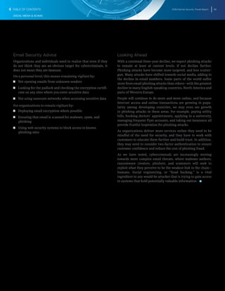 2016 Internet Security Threat Report 36
SOCIAL MEDIA & SCAMS
Email Security Advice
Organizations and individuals need to realize that even if they
do not think they are an obvious target for cybercriminals, it
does not mean they are immune.
On a personal level, this means remaining vigilant by:
T  T Not opening emails from unknown senders
T  T Looking for the padlock and checking the encryption certifi-
cate on any sites where you enter sensitive data
T  T Not using unsecure networks when accessing sensitive data
For organizations to remain vigilant by:
T  T Deploying email encryption where possible
T  T Ensuring that email is scanned for malware, spam, and
phishing
T  T Using web security systems to block access to known
phishing sites
Looking Ahead
With a continual three-year decline, we expect phishing attacks
to remain at least at current levels, if not decline further.
Phishing attacks have become more targeted, and less scatter-
gun. Many attacks have shifted towards social media, adding to
the decline in email numbers. Some parts of the world suffer
more from email phishing attacks than others―with the greatest
decline in many English-speaking countries, North America and
parts of Western Europe.
People will continue to do more and more online, and because
Internet access and online transactions are growing in popu-
larity among developing countries, we may even see growth
in phishing attacks in these areas. For example, paying utility
bills, booking doctors’ appointments, applying to a university,
managing frequent flyer accounts, and taking out insurance all
provide fruitful inspiration for phishing attacks.
As organizations deliver more services online they need to be
mindful of the need for security, and they have to work with
customers to educate them further and build trust. In addition,
they may need to consider two-factor authentication to ensure
customer confidence and reduce the cost of phishing fraud.
As we have noted, cybercriminals are increasingly moving
towards more complex email threats, where malware authors,
ransomware creators, phishers, and scammers will seek to
exploit what they perceive to be the weakest link in the chain―
humans. Social engineering, or “head hacking,” is a vital
ingredient to any would-be attacker that is trying to gain access
to systems that hold potentially valuable information. 
TABLE OF CONTENTS
 