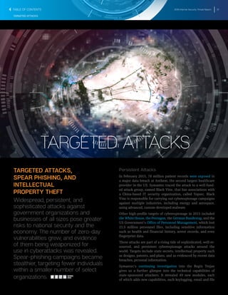 2016 Internet Security Threat Report 37
TARGETED ATTACKS
TARGETED ATTACKS,
SPEAR PHISHING, AND
INTELLECTUAL
PROPERTY THEFT
Widespread, persistent, and
sophisticated attacks against
government organizations and
businesses of all sizes pose greater
risks to national security and the
economy. The number of zero-day
vulnerabilities grew, and evidence
of them being weaponized for
use in cyberattacks was revealed.
Spear-phishing campaigns became
stealthier, targeting fewer individuals
within a smaller number of select
organizations.
Persistent Attacks
In February 2015, 78 million patient records were exposed in
a major data breach at Anthem, the second largest healthcare
provider in the US. Symantec traced the attack to a well-fund-
ed attack group, named Black Vine, that has associations with
a China-based IT security organization, called Topsec. Black
Vine is responsible for carrying out cyberespionage campaigns
against multiple industries, including energy and aerospace,
using advanced, custom-developed malware.
Other high-profile targets of cyberespionage in 2015 included
the White House, the Pentagon, the German Bundestag, and the
US Government’s Office of Personnel Management, which lost
21.5 million personnel files, including sensitive information
such as health and financial history, arrest records, and even
fingerprint data.
These attacks are part of a rising tide of sophisticated, well-re-
sourced, and persistent cyberespionage attacks around the
world. Targets include state secrets, intellectual property such
as designs, patents, and plans, and as evidenced by recent data
breaches, personal information.
Symantec’s continuing investigation into the Regin Trojan
gives us a further glimpse into the technical capabilities of
state-sponsored attackers. It revealed 49 new modules, each
of which adds new capabilities, such keylogging, email and file
TARGETED ATTACKS
SHARE
THIS
TABLE OF CONTENTS
 