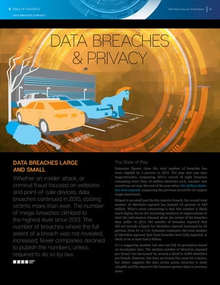 2016 Internet Security Threat Report 48
DATA BREACHES & PRIVACY
DATA BREACHES
& PRIVACY
DATA BREACHES LARGE
AND SMALL
Whether an insider attack, or
criminal fraud focused on websites
and point-of-sale devices, data
breaches continued in 2015, costing
victims more than ever. The number
of mega-breaches climbed to
the highest level since 2013. The
number of breaches where the full
extent of a breach was not revealed,
increased; fewer companies declined
to publish the numbers, unless
required to do so by law.
The State of Play
Symantec figures show the total number of breaches has
risen slightly by 2 percent in 2015. The year also saw nine
mega-breaches, surpassing 2013’s record of eight breaches
containing more than 10 million identities each. Another new
record was set near the end of the year when 191 million identi-
ties were exposed, surpassing the previous record for the largest
single data beach.
Helped in no small part by this massive breach, the overall total
number of identities exposed has jumped 23 percent to 429
million. What’s more concerning is that this number is likely
much higher due to the increasing tendency of organizations to
limit the information released about the extent of the breaches
they suffer. In 2015, the number of breaches reported that
did not include a figure for identities exposed increased by 85
percent, from 61 to 113. Symantec estimates the total number
of identities exposed, had these breaches been fully reported, is
likely to be at least half a billion.
It’s a staggering number, but also one full of speculation based
on incomplete data. The median number of identities exposed
per breach has decreased by around a third to 4,885 identities
per breach. However, this does not lessen the cause for concern,
but rather suggests the data stolen across breaches is more
valuable and the impact to the business greater than in previous
years.
SHARE
THIS
TABLE OF CONTENTS
 