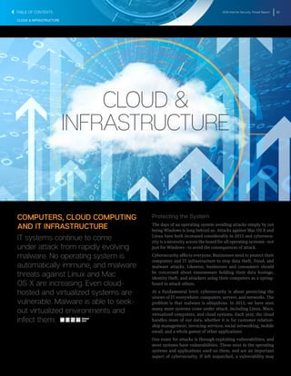 2016 Internet Security Threat Report 62
CLOUD & INFRASTRUCTURE
CLOUD &
INFRASTRUCTURE
COMPUTERS, CLOUD COMPUTING
AND IT INFRASTRUCTURE
IT systems continue to come
under attack from rapidly evolving
malware. No operating system is
automatically immune, and malware
threats against Linux and Mac
OS X are increasing. Even cloud-
hosted and virtualized systems are
vulnerable. Malware is able to seek-
out virtualized environments and
infect them.
Protecting the System
The days of an operating system avoiding attacks simply by not
being Windows is long behind us. Attacks against Mac OS X and
Linux have both increased considerably in 2015 and cybersecu-
rity is a necessity across the board for all operating systems―not
just for Windows―to avoid the consequences of attack.
Cybersecurity affects everyone. Businesses need to protect their
computers and IT infrastructure to stop data theft, fraud, and
malware attacks. Likewise, businesses and consumers should
be concerned about ransomware holding their data hostage,
identity theft, and attackers using their computers as a spring-
board to attack others.
At a fundamental level, cybersecurity is about protecting the
sinews of IT everywhere: computers, servers, and networks. The
problem is that malware is ubiquitous. In 2015, we have seen
many more systems come under attack, including Linux, Macs,
virtualized computers, and cloud systems. Each year, the cloud
handles more of our data, whether it is for customer relation-
ship management, invoicing services, social networking, mobile
email, and a whole gamut of other applications
One route for attacks is through exploiting vulnerabilities, and
most systems have vulnerabilities. These exist in the operating
systems and applications used on them, and are an important
aspect of cybersecurity. If left unpatched, a vulnerability may
SHARE
THIS
TABLE OF CONTENTS
 