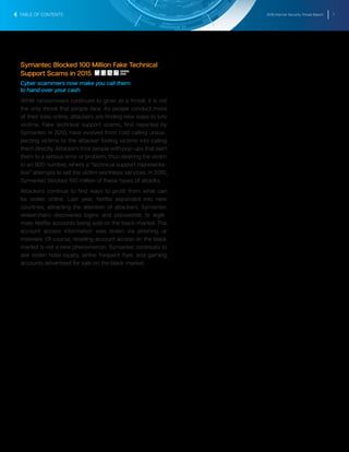 2016 Internet Security Threat Report 7
Symantec Blocked 100 Million Fake Technical
Support Scams in 2015
Cyber scammers now make you call them
to hand over your cash
While ransomware continues to grow as a threat, it is not
the only threat that people face. As people conduct more
of their lives online, attackers are finding new ways to lure
victims. Fake technical support scams, first reported by
Symantec in 2010, have evolved from cold-calling unsus-
pecting victims to the attacker fooling victims into calling
them directly. Attackers trick people with pop-ups that alert
them to a serious error or problem, thus steering the victim
to an 800 number, where a “technical support representa-
tive” attempts to sell the victim worthless services. In 2015,
Symantec blocked 100 million of these types of attacks.
Attackers continue to find ways to profit from what can
be stolen online. Last year, Netflix expanded into new
countries, attracting the attention of attackers. Symantec
researchers discovered logins and passwords to legiti-
mate Netflix accounts being sold on the black market. The
account access information was stolen via phishing or
malware. Of course, reselling account access on the black
market is not a new phenomenon. Symantec continues to
see stolen hotel loyalty, airline frequent flyer, and gaming
accounts advertised for sale on the black market.
TABLE OF CONTENTS
SHARE
THIS
 