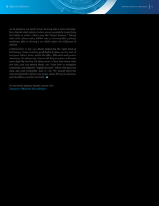 2016 Internet Security Threat Report 70
As an industry, we need to start moving into a more investiga-
tive, clinical-study mindset where we are constantly researching
the habits or artifacts that cause the “digital diseases.” Taking
risks with cybersecurity will be seen as unacceptable, perhaps
anathema akin to driving a car while under the influence of
alcohol.
Cybersecurity is not just about employing the right kind of
technology, it also requires good digital hygiene on the part of
everyone; both at home, and in the office. Education and greater
awareness of cybersecurity issues will help everyone to become
more digitally healthy. By being aware of just how many risks
you face, you can reduce them, and learn how to recognize
symptoms, and diagnose “digital diseases” before they put your
data, and your customers’ data at risk. We should reject the
misconception that privacy no longer exists. Privacy is precious,
and should be protected carefully. 
For the latest updated figures, please visit:
Symantec’s Monthly Threat Report
TABLE OF CONTENTS
 