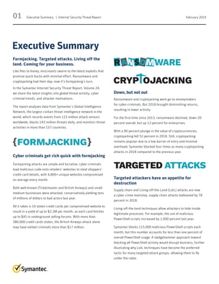 01 Executive Summary   |  Internet Security Threat Report February 2019
Formjacking. Targeted attacks. Living off the
land. Coming for your business.
Like flies to honey, miscreants swarm to the latest exploits that
promise quick bucks with minimal effort. Ransomware and
cryptojacking had their day; now it’s formjacking’s turn.
In the Symantec Internet Security Threat Report, Volume 24,
we share the latest insights into global threat activity, cyber
criminal trends, and attacker motivations.
The report analyzes data from Symantec’s Global Intelligence
Network, the largest civilian threat intelligence network in the
world, which records events from 123 million attack sensors
worldwide, blocks 142 million threats daily, and monitors threat
activities in more than 157 countries.
Cyber criminals get rich quick with formjacking
Formjacking attacks are simple and lucrative: cyber criminals
load malicious code onto retailers’ websites to steal shoppers’
credit card details, with 4,800+ unique websites compromised
on average every month.
Both well-known (Ticketmaster and British Airways) and small-
medium businesses were attacked, conservatively yielding tens
of millions of dollars to bad actors last year.
All it takes is 10 stolen credit cards per compromised website to
result in a yield of up to $2.2M per month, as each card fetches
up to $45 in underground selling forums. With more than
380,000 credit cards stolen, the British Airways attack alone
may have netted criminals more than $17 million.
Down, but not out
Ransomware and cryptojacking were go-to moneymakers
for cyber criminals. But 2018 brought diminishing returns,
resulting in lower activity.
For the first time since 2013, ransomware declined, down 20
percent overall, but up 12 percent for enterprises.
With a 90 percent plunge in the value of cryptocurrencies,
cryptojacking fell 52 percent in 2018. Still, cryptojacking
remains popular due to a low barrier of entry and minimal
overhead; Symantec blocked four times as many cryptojacking
attacks in 2018 compared to the previous year.
Targeted attackers have an appetite for
destruction
Supply chain and Living-off-the-Land (LotL) attacks are now
a cyber crime mainstay: supply chain attacks ballooned by 78
percent in 2018.
Living-off-the-land techniques allow attackers to hide inside
legitimate processes. For example, the use of malicious
PowerShell scripts increased by 1,000 percent last year.
Symantec blocks 115,000 malicious PowerShell scripts each
month, but this number accounts for less than one percent of
overall PowerShell usage. A sledgehammer approach toward
blocking all PowerShell activity would disrupt business, further
illustrating why LotL techniques have become the preferred
tactic for many targeted attack groups, allowing them to fly
under the radar.
Executive Summary
TARGETED ATTACKS
 