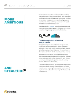 02 Executive Summary   |  Internet Security Threat Report February 2019
Attackers also increased their use of tried-and-true methods
like spear phishing to infiltrate organizations. While intelligence
gathering remains their primary motive, some groups also focus
on destruction. Nearly one in ten targeted attack groups now
use malware to destroy and disrupt business operations, a 25
percent increase from the previous year.
One stark example is Shamoon, which notably re-emerged after
a two-year absence, deploying wiping malware to delete files on
computers of targeted organizations in the Middle East.
Cloud challenges: If it’s in the cloud,
security’s on you
A single misconfigured cloud workload or storage instance
could cost an organization millions or cause a compliance
nightmare. In 2018, more than 70 million records were stolen or
leaked from poorly configured S3 buckets. Off-the-shelf tools on
the web allow attackers to identify misconfigured cloud resources.
Hardware chip vulnerabilities, including Meltdown, Spectre,
and Foreshadow allow intruders to access companies’ protected
memory spaces on cloud services hosted on the same physical
server. Successful exploitation provides access to memory
locations that are normally forbidden.
This is particularly problematic for cloud services because while
cloud instances have their own virtual processors, they share
pools of memory—meaning that a successful attack on a single
physical system could result in data being leaked from several
cloud instances.
 