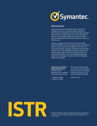 Symantec Corporation
World Headquarters
350 Ellis Street
Mountain View, CA 94043
United Stated of America
+1 650 527–8000
+1 800 721–3934
About Symantec
Symantec Corporation (NASDAQ: SYMC), the world’s
leading cyber security company, helps organizations,
governments and people secure their most important data
wherever it lives. Organizations across the world look to
Symantec for strategic, integrated solutions to defend
against sophisticated attacks across endpoints, cloud and
infrastructure.
Likewise, a global community of more than 50 million
people and families rely on Symantec’s Norton and LifeLock
product suites to protect their digital lives at home and
across their devices. Symantec operates one of the world’s
largest civilian cyber intelligence networks, allowing it to
see and protect against the most advanced threats. For
additional information, please visit www.symantec.com,
subscribe to our blogs, or connect with us on Facebook,
Twitter, and LinkedIn.
For specific country offices
and contact numbers, please
visit our website. For product
information in the U.S., call
toll-free 1 (800) 745 6054.
Symantec.com
Copyright © 2019 Symantec Corporation. All rights reserved. Symantec, the Symantec Logo,
and the Checkmark Logo are trademarks or registered trademarks of Symantec Corporation
or its affiliates in the U.S. and other countries. Other names may be trademarks of their
respective owners.ISTR
 