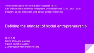 Defining the mindset of social entrepreneurship
2018.7.12
Game Changer Institute
Yutaka Tanabe (Japan)
y.tanabe@gamechanger-inst.org
International Society for Thiird-Sector Research (ISTR)
13th International Conference Amsterdam, The Netherlands 10-13 JULY 2018
Session: Social Innovation and Social Entrepreneurship
1
 