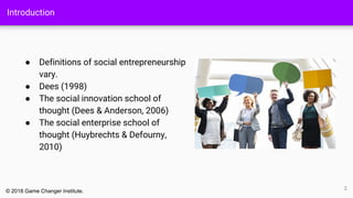 Introduction
● Definitions of social entrepreneurship
vary.
● Dees (1998)
● The social innovation school of
thought (Dees & Anderson, 2006)
● The social enterprise school of
thought (Huybrechts & Defourny,
2010)
2
© 2018 Game Changer Institute.
 