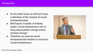 Introduction
● On the other hand, we still don’t have
a definition of the mindset of social
entrepreneurship.
● Bill Drayton, Founder of Ashoka,
states “social entrepreneurs aim to
bring about pattern change and/or
mindset change.”
● Therefore, we assume social
entrepreneurial mindset is crucial for
social entrepreneurs.
3
© 2018 Game Changer Institute.
 