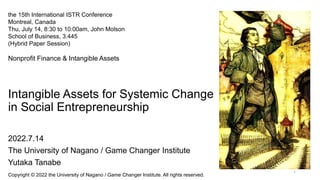 Intangible Assets for Systemic Change
in Social Entrepreneurship
2022.7.14
The University of Nagano / Game Changer Institute
Yutaka Tanabe
Copyright © 2022 the University of Nagano / Game Changer Institute. All rights reserved.
1
the 15th International ISTR Conference
Montreal, Canada
Thu, July 14, 8:30 to 10:00am, John Molson
School of Business, 3.445
(Hybrid Paper Session)
Nonprofit Finance & Intangible Assets
 