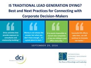 Successful ED efforts
take time…we will
continue to innovate
our tactics “
IS TRADITIONAL LEAD GENERATION DYING?
Best and Next Practices for Connecting with
Corporate Decision-Makers
S E P T E M B E R 2 9 , 2 0 1 6
1
Drive activities that
provide exposure to
consultants and
relationship building.“
Money is not always the
answer, but when you
don't have enough… it's
a great place to start..“
It is nearly impossible to
recruit new companies
…if you are sitting in your
office every day. “
 