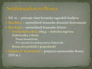  XII. st. – priznaje vlast hrvatsko-ugarskih kraljeva
 Ban Borić – utemeljitelj bosanske dinastije Kotromanić
 Ban Kulin – utemeljitelj bosanske države
 Povelja Kulina Bana 1189.g. – slobodna trgovina
Dubrovniku u Bosni
 Pisana bosančicom
 Prvi spomen hrvatskog imena Dubrovnik
 Bosna jača politički i gospodarski
 Stjepan II. Kotromanić – potpuno osamostalio Bosnu
(XIV.st.)
 
