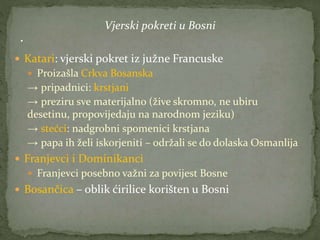 Vjerski pokreti u Bosni
 Katari: vjerski pokret iz južne Francuske
 Proizašla Crkva Bosanska
→ pripadnici: krstjani
→ preziru sve materijalno (žive skromno, ne ubiru
desetinu, propovijedaju na narodnom jeziku)
→ stećci: nadgrobni spomenici krstjana
→ papa ih želi iskorjeniti – održali se do dolaska Osmanlija
 Franjevci i Dominikanci
 Franjevci posebno važni za povijest Bosne
 Bosančica – oblik ćirilice korišten u Bosni
 