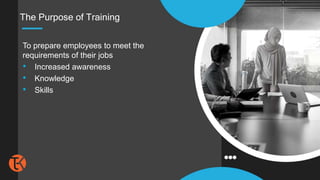 The Purpose of Training
To prepare employees to meet the
requirements of their jobs
• Increased awareness
• Knowledge
• Skills
 
