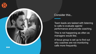 Team leads are tasked with listening
to calls to evaluate agents’
performance and provide coaching.
This is not happening as often as
managers would like.
A focus group is set up to find out
why coaches are not monitoring
calls more frequently.
Consider this…
 