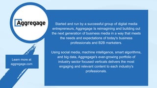 Started and run by a successful group of digital media
entrepreneurs, Aggregage Is reimagining and building out
the next generation of business media in a way that meets
the needs and expectations of today's business
professionals and B2B marketers.
Using social media, machine intelligence, smart algorithms,
and big data, Aggregage's ever-growing portfolio of
industry sector focused verticals delivers the most
engaging and relevant content to each industry's
professionals.
Learn more at
aggregage.com
 