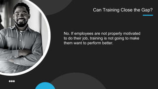 Can Training Close the Gap?
No. If employees are not properly motivated
to do their job, training is not going to make
them want to perform better.
 