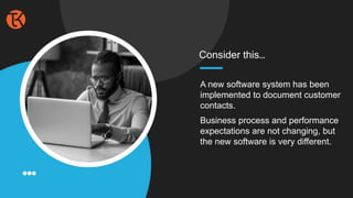 A new software system has been
implemented to document customer
contacts.
Business process and performance
expectations are not changing, but
the new software is very different.
Consider this…
 