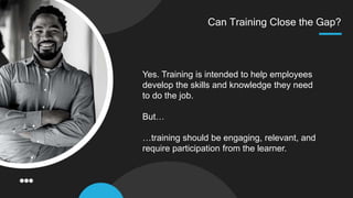 Can Training Close the Gap?
Yes. Training is intended to help employees
develop the skills and knowledge they need
to do the job.
But…
…training should be engaging, relevant, and
require participation from the learner.
 