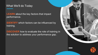 What We’ll do Today
LEARN about the key factors that impact
performance.
IDENTIFY which factors can be influenced by
training.
DISCOVER how to evaluate the role of training in
the solution to address your performance gap.
 