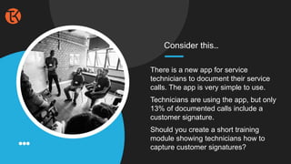 There is a new app for service
technicians to document their service
calls. The app is very simple to use.
Technicians are using the app, but only
13% of documented calls include a
customer signature.
Should you create a short training
module showing technicians how to
capture customer signatures?
Consider this…
 