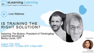 IS TRAINING THE
RIGHT SOLUTION?
Live Webinar
featuring: Tim Buteyn, President of ThinkingKap
Learning Solutions &
Becky Lucas, CPT
August 17th, 2023
9:30am PDT, 12:30pm EDT, 5:30pm BST
Tara Dwyer
eLearning Learning
moderated by
 