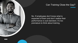 Can Training Close the Gap?
No. If employees don’t know what is
expected of them and don’t realize their
performance is sub-standard, it’s too
premature to think about training.
 