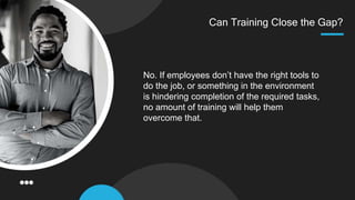 Can Training Close the Gap?
No. If employees don’t have the right tools to
do the job, or something in the environment
is hindering completion of the required tasks,
no amount of training will help them
overcome that.
 