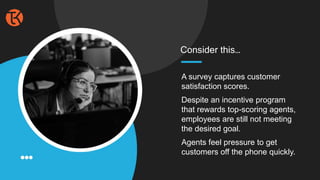 A survey captures customer
satisfaction scores.
Despite an incentive program
that rewards top-scoring agents,
employees are still not meeting
the desired goal.
Agents feel pressure to get
customers off the phone quickly.
Consider this…
 