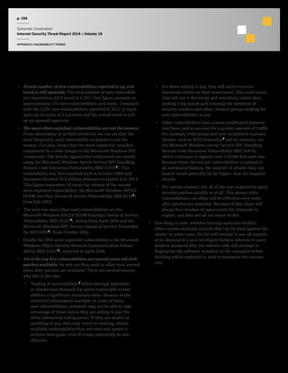 p. 104
Symantec Corporation
Internet Security Threat Report 2014 :: Volume 19
APPENDIX D: VULNERABILITY TRENDS
Commentary
•  Actual number of new vulnerabilities reported is up, and
trend is still upwards: The total number of new vulnerabili-
ties reported in 2013 stood at 6,787. This figure amounts to
approximately 131 new vulnerabilities each week. Compared
with the 5,291 new vulnerabilities reported in 2012, it repre-
sents an increase of 22 percent and the overall trend is still
on an upward trajectory.
•  The most often exploited vulnerabilities are not the newest:
From observation of in-field telemetry, we can see that the
most frequently used vulnerability in attacks is not the
newest. Our data shows that the most commonly attacked
component by a wide margin is the Microsoft Windows RPC
component. The attacks against this component are mostly
using the Microsoft Windows Server Service RPC Handling
Remote Code Execution Vulnerability (BID 318742
). This
vulnerability was first reported back in October 2008 and
Symantec blocked 54.5 million attempts to exploit it in 2013.
This figure represents 18 times the volume of the second
most exploited vulnerability, the Microsoft Windows RPCSS
DCOM Interface Denial of Service Vulnerability (BID 82343
),
from July 2003.
•  The next two most often used vulnerabilities are the
Microsoft Windows RPCSS DCOM Interface Denial of Service
Vulnerability (BID 101274
), dating from April 2004 and the
Microsoft Windows RPC Service Denial of Service Vulnerabil-
ity (BID 60055
), from October 2002.
•  Finally the fifth most exploited vulnerability is the Microsoft
Windows Object Identity Network Communication Vulner-
ability (BID 101216
), reported in April 2004.
•  All of the top five vulnerabilities are several years old with
patches available: So why are they used so often even several
years after patches are available? There are several reasons
why this is the case:
•  Trading of vulnerabilities7
either through legitimate
or clandestine channels has given exploitable vulner-
abilities a significant monetary value. Because of the
restricted information available on some of these
new vulnerabilities, criminals may not be able to take
advantage of them unless they are willing to pay the
often substantial asking prices. If they are unable or
unwilling to pay, they may resort to existing, widely
available vulnerabilities that are tried and tested to
achieve their goals, even if it may potentially be less
effective.
•  For those willing to pay, they will want to ensure
maximum return on their investment. This could mean
they will use it discretely and selectively rather than
making a big splash and arousing the attention of
security vendors and other criminal groups looking for
new vulnerabilities to use.
•  Older vulnerabilities have a more established malware
user base, and so account for a greater amount of traffic.
For example, widespread and well-established malware
threats, such as W32.Downadup8
and its variants, use
the Microsoft Windows Server Service RPC Handling
Remote Code Execution Vulnerability (BID 31874),
which continues to register over 150,000 hits each day.
Because these threats use vulnerabilities to spread in
an automated fashion, the number of attacks they can
launch would generally be far higher than for targeted
attacks.
•  For various reasons, not all of the user population apply
security patches quickly or at all. This means older
vulnerabilities can often still be effective, even years
after patches are available. Because of this, there will
always be a window of opportunity for criminals to
exploit, and they are all too aware of this.
•  One thing to note, websites hosting malicious toolkits
often contain multiple exploits that can be tried against the
visitor. In some cases, the kit will attempt to use all exploits
at its disposal in a non-intelligent fashion whereas in more
modern advanced kits, the website code will attempt to
fingerprint the software installed on the computer before
deciding which exploit(s) to send to maximize the success
rate.
 