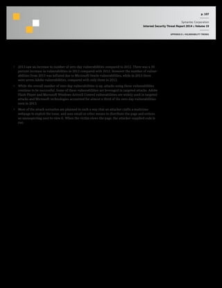 p. 107
Symantec Corporation
Internet Security Threat Report 2014 :: Volume 19
APPENDIX D :: VULNERABILITY TRENDS
Commentary
•  2013 saw an increase in number of zero-day vulnerabilities compared to 2012. There was a 39
percent increase in vulnerabilities in 2013 compared with 2012. However the number of vulner-
abilities from 2013 was inflated due to Microsoft Oracle vulnerabilities, while in 2013 there
were seven Adobe vulnerabilities, compared with only three in 2012.
•  While the overall number of zero-day vulnerabilities is up, attacks using these vulnerabilities
continue to be successful. Some of these vulnerabilities are leveraged in targeted attacks. Adobe
Flash Player and Microsoft Windows ActiveX Control vulnerabilities are widely used in targeted
attacks and Microsoft technologies accounted for almost a third of the zero-day vulnerabilities
seen in 2013.
•  Most of the attack scenarios are planned in such a way that an attacker crafts a malicious
webpage to exploit the issue, and uses email or other means to distribute the page and entices
an unsuspecting user to view it. When the victim views the page, the attacker-supplied code is
run.
 