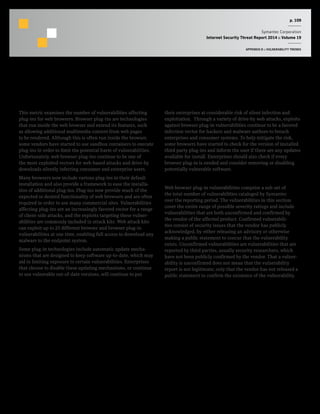 p. 109
Symantec Corporation
Internet Security Threat Report 2014 :: Volume 19
APPENDIX D :: VULNERABILITY TRENDS
Web Browser Plug-in Vulnerabilities
Background
This metric examines the number of vulnerabilities affecting
plug-ins for web browsers. Browser plug-ins are technologies
that run inside the web browser and extend its features, such
as allowing additional multimedia content from web pages
to be rendered. Although this is often run inside the browser,
some vendors have started to use sandbox containers to execute
plug-ins in order to limit the potential harm of vulnerabilities.
Unfortunately, web browser plug-ins continue to be one of
the most exploited vectors for web-based attacks and drive-by
downloads silently infecting consumer and enterprise users.
Many browsers now include various plug-ins in their default
installation and also provide a framework to ease the installa-
tion of additional plug-ins. Plug-ins now provide much of the
expected or desired functionality of web browsers and are often
required in order to use many commercial sites. Vulnerabilities
affecting plug-ins are an increasingly favored vector for a range
of client-side attacks, and the exploits targeting these vulner-
abilities are commonly included in attack kits. Web attack kits
can exploit up to 25 different browser and browser plug-in
vulnerabilities at one time, enabling full access to download any
malware to the endpoint system.
Some plug-in technologies include automatic update mecha-
nisms that are designed to keep software up-to-date, which may
aid in limiting exposure to certain vulnerabilities. Enterprises
that choose to disable these updating mechanisms, or continue
to use vulnerable out-of-date versions, will continue to put
their enterprises at considerable risk of silent infection and
exploitation. Through a variety of drive-by web attacks, exploits
against browser plug-in vulnerabilities continue to be a favored
infection vector for hackers and malware authors to breach
enterprises and consumer systems. To help mitigate the risk,
some browsers have started to check for the version of installed
third party plug-ins and inform the user if there are any updates
available for install. Enterprises should also check if every
browser plug-in is needed and consider removing or disabling
potentially vulnerable software.
Methodology
Web browser plug-in vulnerabilities comprise a sub-set of
the total number of vulnerabilities cataloged by Symantec
over the reporting period. The vulnerabilities in this section
cover the entire range of possible severity ratings and include
vulnerabilities that are both unconfirmed and confirmed by
the vendor of the affected product. Confirmed vulnerabili-
ties consist of security issues that the vendor has publicly
acknowledged, by either releasing an advisory or otherwise
making a public statement to concur that the vulnerability
exists. Unconfirmed vulnerabilities are vulnerabilities that are
reported by third parties, usually security researchers, which
have not been publicly confirmed by the vendor. That a vulner-
ability is unconfirmed does not mean that the vulnerability
report is not legitimate; only that the vendor has not released a
public statement to confirm the existence of the vulnerability.
 